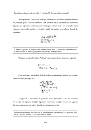Pensei num número, adicionei-lhe 12 e obtive 30. Em que número pensei?


       Neste problema Francisco e Rodrigo, com base no seu conhecimento dos núme-
ros, indicam que o valor desconhecido é 18. Quando lhes é solicitado que escrevam a
equação que representa a situação, usam estratégias formais para a sua resolução. Deste
modo, os alunos dão sentido às operações algébricas usadas na resolução formal das
equações:




 O dobro da quantia de dinheiro que tenho no bolso mais 15 euros que tenho na cartei-
 ra dá o total de 29 euros. Que quantia de dinheiro tenho no bolso?


       Para esta questão, Ricardo e Paulo apresentam a resolução aritmética seguinte:




       Com base nesta resolução é fácil identificar as operações a realizar na resolução
formal da equação respectiva:




       Exemplo 3 – Problemas de palavras (word problems) – uso da cobertura
(cover-up). Em algumas situações é possível resolver as equações observando algumas
das suas partes como um todo e fazendo coberturas sucessivas.


 Pensei num número e adicionei-lhe 4. Multipliquei o resultado por 2 e, por fim, sub-
 traí 5. Obtive o número 25. Em que número pensei?



                                         109
 