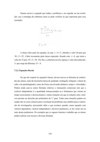Susana escreve a equação que traduz o problema e, em seguida, na sua resolu-
ção, usa a estratégia da cobertura como se pode verificar no que representa para essa
resolução:




       A aluna cobre parte da equação, ou seja x + 4 × 2 , obtendo o valor 30 para que
30 − 5 = 25 . Cobre novamente parte dessa expressão, ficando com x + 4 , que toma o
valor de 15 pois 15 × 2 = 30 . Por fim, a cobertura envolve apenas o valor desconhecido,
11 que surge da diferença 15 − 4 .


7.2.2. Equações literais


       No que diz respeito às equações literais, devem usar-se as fórmulas já conheci-
das dos alunos, tanto da Geometria (áreas do quadrado, rectângulo, triângulo, volume do
cubo e do paralelepípedo), como da Física (envolvendo distância, tempo e velocidade).
Podem ainda usar-se outras fórmulas relativas a transacções comerciais (em que a
variável independente é a quantidade transaccionada) ou a fenómenos que variam no
tempo (crescimento e decrescimento) e outras situações em que as relações entre variá-
veis possam ser descritas por polinómios do 1.º grau. Todas estas situações podem ser
usadas não só como contexto para a resolução de problemas mas também para a realiza-
ção de investigações, procurando saber o que acontece quando, numa equação com
variável dependente, variável independente e diversos parâmetros, se faz variar um ou
mais destes parâmetros. Os exemplos que se seguem ilustram o trabalho que os alunos
podem realizar com recurso a diversas fórmulas.




                                          110
 