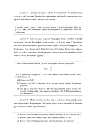 Exemplo 4 – Relação entre peso e altura de um indivíduo. No contexto deste
exemplo o professor pode formular diversas questões, salientando a vantagem de ter a
equação resolvida em ordem a uma ou outra variável.


 A relação entre o peso e altura de uma pessoa é aproximadamente dada por
  p = 31a − 485 (onde p representa o peso em quilogramas, e a representa a altura em
 centímetros).


       Exemplo 5 – Índice de massa corporal. As equações literais permitem responder
a problemas concretos da realidade e estão presentes em diversas áreas. A fórmula que
dá o índice de massa corporal, quando se conhece o peso e a altura de uma pessoa, é um
desses casos. Esta situação, além de proporcionar oportunidade de resolver a equação
literal em ordem a uma das variáveis promove a interpretação dos resultados obtidos,
como se verifica no exemplo seguinte:


 O índice de massa corporal (IMC) de uma pessoa pode ser dado pela relação:

                                                 P
                                        IMC =
                                                 A2

 Onde P representa o seu peso e A a sua altura. O IMC considerado “normal” situa-
 se entre 18,6 e 24,9.
    a) Calcula o teu IMC.
    b) Para que o teu IMC se situe nos valores normais, qual o máximo de peso que
        podes ter?
    c) Uma pessoa com IMC abaixo de 15 está perigosamente abaixo do seu peso
       normal. Verifica qual é o peso que corresponde ao IMC de 15 para uma pessoa
       com a tua altura.


       Exemplo 6 – Média aritmética de dois, três,… n números. Uma conexão com o
tema Organização e Tratamento de Dados pode proporcionar a construção de fórmulas,
que constituem também equações literais.


    1) Escreve uma fórmula que represente a média aritmética de dois números a e b.
    2) Escreve agora outra fórmula para a média de três números a, b e c.
    3) Escreve uma fórmula que represente a média aritmética de n números.



                                           111
 
