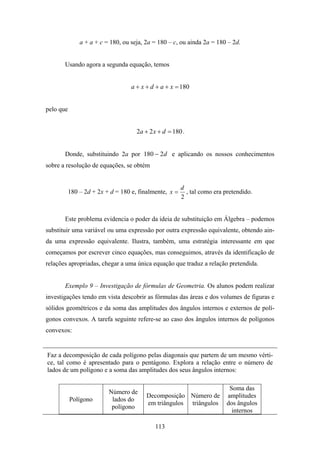 a + a + c = 180, ou seja, 2a = 180 – c, ou ainda 2a = 180 – 2d.


       Usando agora a segunda equação, temos


                                   a + x + d + a + x = 180


pelo que


                                     2a + 2 x + d = 180 .


       Donde, substituindo 2a por 180 − 2d e aplicando os nossos conhecimentos
sobre a resolução de equações, se obtém


                                                        d
           180 – 2d + 2x + d = 180 e, finalmente, x =     , tal como era pretendido.
                                                        2


       Este problema evidencia o poder da ideia de substituição em Álgebra – podemos
substituir uma variável ou uma expressão por outra expressão equivalente, obtendo ain-
da uma expressão equivalente. Ilustra, também, uma estratégia interessante em que
começamos por escrever cinco equações, mas conseguimos, através da identificação de
relações apropriadas, chegar a uma única equação que traduz a relação pretendida.


       Exemplo 9 – Investigação de fórmulas de Geometria. Os alunos podem realizar
investigações tendo em vista descobrir as fórmulas das áreas e dos volumes de figuras e
sólidos geométricos e da soma das amplitudes dos ângulos internos e externos de polí-
gonos convexos. A tarefa seguinte refere-se ao caso dos ângulos internos de polígonos
convexos:


Faz a decomposição de cada polígono pelas diagonais que partem de um mesmo vérti-
ce, tal como é apresentado para o pentágono. Explora a relação entre o número de
lados de um polígono e a soma das amplitudes dos seus ângulos internos:

                                                                           Soma das
                          Número de
                                         Decomposição Número de           amplitudes
           Polígono        lados do
                                         em triângulos triângulos         dos ângulos
                           polígono
                                                                            internos

                                            113
 