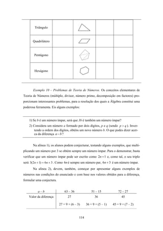 Triângulo



       Quadrilátero



        Pentágono



        Hexágono




       Exemplo 10 – Problemas de Teoria de Números. Os conceitos elementares de
Teoria de Números (múltiplo, divisor, número primo, decomposição em factores) pro-
porcionam interessantes problemas, para a resolução dos quais a Álgebra constitui uma
poderosa ferramenta. Eis alguns exemplos:


    1) Se b é um número ímpar, será que 3b é também um número ímpar?
    2) Considera um número a formado por dois dígitos, p e q (sendo p > q ). Inver-
        tendo a ordem dos dígitos, obténs um novo número b. O que podes dizer acer-
        ca da diferença a − b ?


       Na alínea 1), os alunos podem conjecturar, testando alguns exemplos, que multi-
plicando um número por 3 se obtém sempre um número ímpar. Para o demonstrar, basta
verificar que um número ímpar pode ser escrito como 2n + 1 e, como tal, o seu triplo
será 3(2n + 1) = 6n + 3 . Como 6n é sempre um número par, 6n + 3 é um número ímpar.
       Na alínea 2), devem, também, começar por apresentar alguns exemplos de
números nas condições do enunciado e com base nos valores obtidos para a diferença,
formular uma conjectura.


          a–b                  63 – 36              51 – 15            72 – 27
    Valor da diferença           27                   36                 45

                           27 = 9 × (6 – 3)     36 = 9 × (5 – 1)   45 = 9 × (7 – 2)



                                          114
 