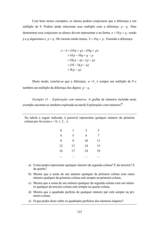 Com base nestes exemplos, os alunos podem conjecturar que a diferença é um
múltiplo de 9. Podem ainda relacionar esse múltiplo com a diferença p − q . Para
demonstrar essa conjectura os alunos devem representar a na forma a = 10 p + q , sendo
p e q algarismos e p > q . Do mesmo modo temos, b = 10 q + p . Fazendo a diferença:


                            a − b = (10 p + q ) − (10q + p )
                                 = 10 p − 10q + q − p
                                 = 10( p − q ) − ( p − q )
                                 = (10 − 1)( p − q )
                                 = 9( p − q )


       Deste modo, conclui-se que a diferença, a − b , é sempre um múltiplo de 9 e
também um múltiplo da diferença dos dígitos p − q .


       Exemplo 11 – Exploração com números. A grelha de números incluída neste
exemplo encontra-se também explorada na tarefa Explorações com números66.


 Na tabela a seguir indicada, é possível representar qualquer número da primeira
 coluna por 4n (com n = 0, 1, 2…):

                            0        1           2         3
                            4        5           6         7
                            8        9          10        11
                           12        13         14        15
                           16        17         18        19
                           …         …          …         …

    a) Como podes representar qualquer número da segunda coluna? E da terceira? E
       da quarta?
    b) Mostra que a soma de um número qualquer da primeira coluna com outro
       número qualquer da primeira coluna está sempre na primeira coluna.
    c) Mostra que a soma de um número qualquer da segunda coluna com um núme-
       ro qualquer da terceira coluna está sempre na quarta coluna.
    d) Mostra que o quadrado perfeito de qualquer número par está sempre na pri-
       meira coluna.
    e) O que podes dizer sobre os quadrados perfeitos dos números ímpares?


                                          115
 