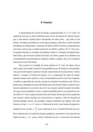 8. Funções



       A aprendizagem do conceito de função é preparada desde os 1.º e 2.º ciclos. As
sequências com que os alunos trabalham nestes ciclos são funções de variável natural,
que a cada número (ordem) fazem corresponder um dado termo – que pode ser um
número, um objecto geométrico ou outro objecto qualquer. Além disso, muitas situações
trabalhadas em Organização e tratamento de dados (OTD) envolvem correspondências
entre duas variáveis que se podem representar em tabelas e gráficos. No 2.º ciclo, assu-
me grande relevância a resolução de problemas relativos a situações de proporcionali-
dade directa, que envolvem relações funcionais. No entanto, apesar de se trabalhar com
correspondências representadas por diagramas, tabelas e gráficos, não se faz referência
expressa ao conceito de função.
       Este conceito só é estudado de forma explícita no 3.º ciclo. Os alunos devem
saber o que é uma função, identificar correspondências que são funções e correspondên-
cias que não são funções, reconhecer funções representadas de diversas formas e indicar
objectos e imagens. O estudo das funções visa a compreensão da noção de função,
enquanto relação entre variáveis e como correspondência unívoca entre dois conjuntos,
e também a capacidade de usar este conceito na resolução de problemas reais. Note-se,
porém, que a abordagem da noção de função neste ciclo não privilegia os aspectos estri-
tamente matemáticos do conceito, mas sim o seu uso para modelar situações da realida-
de e para resolver problemas. Assim, a proporcionalidade directa, já conhecida dos alu-
nos desde o 2.º ciclo, é agora encarada como uma função (linear) que envolve grandezas
que assumem valores racionais (ou reais) positivos e negativos. Além de situações de
proporcionalidade directa, são estudadas situações modeladas por funções afins (não
lineares), do tipo y = ax + b (com a e b diferentes de zero), e por funções de proporcio-
                                a
nalidade inversa, do tipo y =     (com a diferente de zero e x também diferente de zero).
                                x
Dá-se também início ao estudo das funções quadráticas, analisando o caso particular das
funções do tipo y = ax 2 (com a inteiro e diferente de zero). A maior parte das funções


                                            116
 