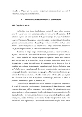 estudadas no 3.º ciclo tem por domínio o conjunto dos números racionais e, a partir de
certa altura, o conjunto dos números reais.


              8.1 Conceitos fundamentais e aspectos da aprendizagem


8.1.1. Conceito de função


       1. Definição. Uma função f, definida num conjunto D e com valores num con-
junto E, pode ser vista como uma regra que faz corresponder a cada elemento x de D
(chamado objecto) um único elemento de E, que se designa por y ou f ( x) (chamado
imagem). O conjunto D é designado por domínio de f e o conjunto C, de todas as ima-
gens dos elementos do domínio, é designado por contradomínio. Deste modo, o contra-
domínio C é um subconjunto de E, o conjunto onde a função toma valores. As variáveis
x e f ( x) são, respectivamente, as variáveis independente e dependente.
       O conceito de função surge, historicamente, relacionado com a Geometria e a
Álgebra – em especial, a partir do estudo de curvas representadas em gráficos cartesia-
nos. O estudo elementar das funções faz parte da Álgebra e o estudo mais avançado,
onde intervém a noção de infinitésimo, é feito na Análise Infinitesimal. Como mostra
Bento Caraça, o grande desenvolvimento do conceito de função deve-se ao facto de
constituir uma poderosa ferramenta para o estudo dos mais diversos fenómenos natu-
rais67. Refira-se, por exemplo, a queda dos corpos, o movimento dos planetas, as marés,
a propagação de ondas, o crescimento de populações… Mas também os fenómenos que
resultam da acção do homem são estudados com recurso a este conceito, que, hoje em
dia, é usado em todas as áreas da engenharia e da tecnologia, bem como no estudo da
economia, administração, gestão de empresas, etc.
       2. Representação. Existem quatro modos principais de representar uma função:
(i) através de enunciados verbais, usando a linguagem natural; (ii) graficamente, usando
esquemas, diagramas, gráficos cartesianos e outros gráficos; (iii) aritmeticamente, com
recurso a números, tabelas ou pares ordenados; e (iv) algebricamente, usando símbolos
literais, fórmulas e correspondências. Estes modos de representação podem ser usados
em conjunto, sendo a informação relativa a uma dada função apresentada muitas vezes
parcialmente numa representação e parcialmente noutras representações. Como indicá-




                                              117
 