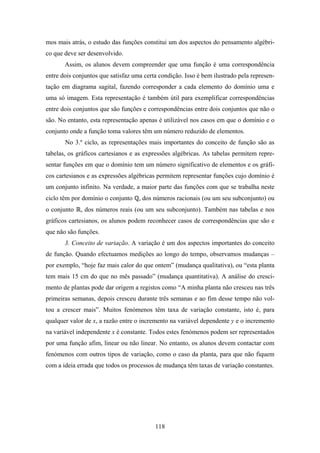 mos mais atrás, o estudo das funções constitui um dos aspectos do pensamento algébri-
co que deve ser desenvolvido.
       Assim, os alunos devem compreender que uma função é uma correspondência
entre dois conjuntos que satisfaz uma certa condição. Isso é bem ilustrado pela represen-
tação em diagrama sagital, fazendo corresponder a cada elemento do domínio uma e
uma só imagem. Esta representação é também útil para exemplificar correspondências
entre dois conjuntos que são funções e correspondências entre dois conjuntos que não o
são. No entanto, esta representação apenas é utilizável nos casos em que o domínio e o
conjunto onde a função toma valores têm um número reduzido de elementos.
       No 3.º ciclo, as representações mais importantes do conceito de função são as
tabelas, os gráficos cartesianos e as expressões algébricas. As tabelas permitem repre-
sentar funções em que o domínio tem um número significativo de elementos e os gráfi-
cos cartesianos e as expressões algébricas permitem representar funções cujo domínio é
um conjunto infinito. Na verdade, a maior parte das funções com que se trabalha neste
ciclo têm por domínio o conjunto    , dos números racionais (ou um seu subconjunto) ou
o conjunto   , dos números reais (ou um seu subconjunto). Também nas tabelas e nos
gráficos cartesianos, os alunos podem reconhecer casos de correspondências que são e
que não são funções.
       3. Conceito de variação. A variação é um dos aspectos importantes do conceito
de função. Quando efectuamos medições ao longo do tempo, observamos mudanças –
por exemplo, “hoje faz mais calor do que ontem” (mudança qualitativa), ou “esta planta
tem mais 15 cm do que no mês passado” (mudança quantitativa). A análise do cresci-
mento de plantas pode dar origem a registos como “A minha planta não cresceu nas três
primeiras semanas, depois cresceu durante três semanas e ao fim desse tempo não vol-
tou a crescer mais”. Muitos fenómenos têm taxa de variação constante, isto é, para
qualquer valor de x, a razão entre o incremento na variável dependente y e o incremento
na variável independente x é constante. Todos estes fenómenos podem ser representados
por uma função afim, linear ou não linear. No entanto, os alunos devem contactar com
fenómenos com outros tipos de variação, como o caso da planta, para que não fiquem
com a ideia errada que todos os processos de mudança têm taxas de variação constantes.




                                          118
 