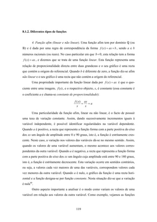 8.1.2. Diferentes tipos de funções


        4. Função afim (linear e não linear). Uma função afim tem por domínio         (ou
  ) e é dada por uma regra de correspondência da forma f ( x) = ax + b , sendo a e b
números racionais (ou reais). No caso particular em que b = 0 , esta relação tem a forma
f ( x ) = ax , e dizemos que se trata de uma função linear. Esta função representa uma
relação de proporcionalidade directa entre duas grandezas e o seu gráfico é uma recta
que contém a origem do referencial. Quando b é diferente de zero, a função diz-se afim
não linear e o seu gráfico é uma recta que não contém a origem do referencial.
       Uma propriedade importante da função linear dada por f ( x ) = ax é que o quo-
ciente entre uma imagem, f ( x) , e o respectivo objecto, x, é constante (essa constante é
o coeficiente a e chama-se constante de proporcionalidade):

                                         f ( x ) ax
                                                =   =a
                                           x      x

       Uma particularidade da função afim, linear ou não linear, é o facto de possuir
uma taxa de variação constante. Assim, dando sucessivamente incrementos iguais à
variável independente, é possível identificar regularidades na variável dependente.
Quando a é positivo, a recta que representa a função forma com a parte positiva do eixo
dos xx um ângulo de amplitude entre 0 e 90 graus, isto é, a função é estritamente cres-
cente. Neste caso, a variação nos valores das variáveis dá-se no mesmo sentido. Assim,
quando os valores de uma variável aumentam, o mesmo acontece aos valores corres-
pondentes da outra variável. Quando a é negativo, a recta que representa a função forma
com a parte positiva do eixo dos xx um ângulo cuja amplitude está entre 90 e 180 graus,
isto é, a função é estritamente decrescente. Esta variação ocorre em sentidos contrários,
ou seja, a valores cada vez maiores de uma das variáveis, correspondem valores cada
vez menores da outra variável. Quando a é nulo, o gráfico da função é uma recta hori-
zontal e a função designa-se por função constante. Nesta situação diz-se que a variação
é nula68.
        Outro aspecto importante a analisar é o modo como variam os valores de uma
variável em relação aos valores da outra variável. Como exemplo, vejamos as funções



                                           119
 