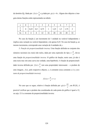 x
de domínio    , f dada por f ( x) =     e g dada por g ( x ) = 4 x . Alguns dos objectos e ima-
                                      4
gens destas funções estão representados na tabela:


         x      0      1       2          3            4         5     6      7     8
         x
                0     0,25    0,5       0,75           1       1,25    1,5   1,75   2
        4
        4x      0      4       8         12          16          20    24    28     32


       No caso da função f, um incremento de 1 unidade na variável independente x
implica uma variação na variável dependente y de apenas 0,25. No caso da função g, ao
mesmo incremento, corresponde uma variação de 4 unidades de y.
       5. Função de proporcionalidade inversa. Uma função definida no conjunto dos
                                                                                        a
números racionais (ou reais) não nulos, dada por uma expressão do tipo y =                , diz-se
                                                                                        x
uma função de proporcionalidade inversa. O gráfico da função, neste caso, já não é
uma recta mas sim uma curva (na verdade, uma hipérbole). A função de proporcionali-
                                       a
dade inversa definida por f ( x) =       tem uma propriedade interessante – o produto de
                                       x
uma imagem, f ( x) , pelo respectivo objecto, x, é constante (essa constante a é a cons-
tante de proporcionalidade inversa):

                                                            a
                                              f ( x ).x =     .x = a
                                                            x

                                                                              12
       No caso que se segue, relativo à função definida por g ( x) =             , em     {0}, é
                                                                               x
possível verificar que o produto das coordenadas de cada ponto do gráfico é igual a 12,
ou seja, 12 é a constante de proporcionalidade inversa:




                                                 120
 