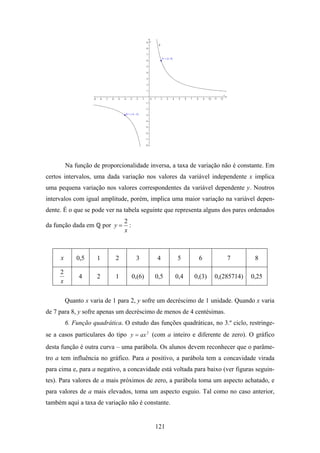 Na função de proporcionalidade inversa, a taxa de variação não é constante. Em
certos intervalos, uma dada variação nos valores da variável independente x implica
uma pequena variação nos valores correspondentes da variável dependente y. Noutros
intervalos com igual amplitude, porém, implica uma maior variação na variável depen-
dente. É o que se pode ver na tabela seguinte que representa alguns dos pares ordenados
                                   2
da função dada em        por y =     :
                                   x



     x       0,5     1       2            3      4     5      6          7         8

     2
              4      2       1           0,(6)   0,5   0,4   0,(3)   0,(285714)   0,25
     x


         Quanto x varia de 1 para 2, y sofre um decréscimo de 1 unidade. Quando x varia
de 7 para 8, y sofre apenas um decréscimo de menos de 4 centésimas.
         6. Função quadrática. O estudo das funções quadráticas, no 3.º ciclo, restringe-
se a casos particulares do tipo y = ax 2 (com a inteiro e diferente de zero). O gráfico
desta função é outra curva – uma parábola. Os alunos devem reconhecer que o parâme-
tro a tem influência no gráfico. Para a positivo, a parábola tem a concavidade virada
para cima e, para a negativo, a concavidade está voltada para baixo (ver figuras seguin-
tes). Para valores de a mais próximos de zero, a parábola toma um aspecto achatado, e
para valores de a mais elevados, toma um aspecto esguio. Tal como no caso anterior,
também aqui a taxa de variação não é constante.


                                                 121
 