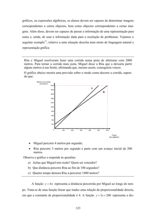 gráficos, ou expressões algébricas, os alunos devem ser capazes de determinar imagens
correspondentes a certos objectos, bem como objectos correspondentes a certas ima-
gens. Além disso, devem ser capazes de passar a informação de uma representação para
outra e, ainda, de usar a informação dada para a resolução de problemas. Vejamos o
seguinte exemplo71, relativo a uma situação descrita num misto de linguagem natural e
representação gráfica:


 Rita e Miguel resolveram fazer uma corrida numa pista de atletismo com 2000
 metros. Para tornar a corrida mais justa, Miguel disse a Rita que a deixaria partir
 alguns metros à sua frente, afirmando que, mesmo assim, conseguiria vencer.
 O gráfico abaixo mostra uma previsão sobre o modo como decorre a corrida, supon-
 do que:




     •    Miguel percorre 4 metros por segundo;
     •    Rita percorre 3 metros por segundo e parte com um avanço inicial de 200
          metros.
Observa o gráfico e responde às questões:
    a) Achas que Miguel tem razão? Quem sai vencedor?
    b) Que distância percorre Rita ao fim de 100 segundos?
    c) Quanto tempo demora Rita a percorrer 1400 metros?


         A função y = 4 x representa a distância percorrida por Miguel ao longo do tem-
po. Trata-se de uma função linear que traduz uma relação de proporcionalidade directa,
em que a constante de proporcionalidade é 4. A função y = 3 x + 200 representa a dis-



                                          123
 