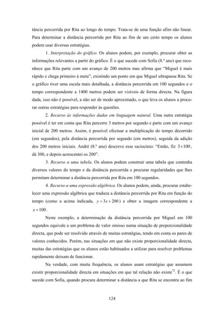 tância percorrida por Rita ao longo do tempo. Trata-se de uma função afim não linear.
Para determinar a distância percorrida por Rita ao fim de um certo tempo os alunos
podem usar diversas estratégias.
       1. Interpretação do gráfico. Os alunos podem, por exemplo, procurar obter as
informações relevantes a partir do gráfico. É o que sucede com Sofia (8.º ano) que reco-
nhece que Rita parte com um avanço de 200 metros mas afirma que “Miguel é mais
rápido e chega primeiro à meta”, existindo um ponto em que Miguel ultrapassa Rita. Se
o gráfico tiver uma escala mais detalhada, a distância percorrida em 100 segundos e o
tempo correspondente a 1400 metros podem ser visíveis de forma directa. Na figura
dada, isso não é possível, a não ser de modo aproximado, o que leva os alunos a procu-
rar outras estratégias para responder às questões.
       2. Recurso às informações dadas em linguagem natural. Uma outra estratégia
possível é ter em conta que Rita percorre 3 metros por segundo e parte com um avanço
inicial de 200 metros. Assim, é possível efectuar a multiplicação do tempo decorrido
(em segundos), pela distância percorrida por segundo (em metros), seguida da adição
dos 200 metros iniciais. André (8.º ano) descreve esse raciocínio: “Então, fiz 3× 100 ,
dá 300, e depois acrescentei os 200”.
       3. Recurso a uma tabela. Os alunos podem construir uma tabela que contenha
diversos valores do tempo e da distância percorrida e procurar regularidades que lhes
permitam determinar a distância percorrida por Rita em 100 segundos.
       4. Recurso a uma expressão algébrica. Os alunos podem, ainda, procurar estabe-
lecer uma expressão algébrica que traduza a distância percorrida por Rita em função do
tempo (como a acima indicada, y = 3 x + 200 ) e obter a imagem correspondente a
x = 100 .
       Neste exemplo, a determinação da distância percorrida por Miguel em 100
segundos equivale a um problema de valor omisso numa situação de proporcionalidade
directa, que pode ser resolvido através de muitas estratégias, tendo em conta os pares de
valores conhecidos. Porém, nas situações em que não existe proporcionalidade directa,
muitas das estratégias que os alunos estão habituados a utilizar para resolver problemas
rapidamente deixam de funcionar.
       Na verdade, com muita frequência, os alunos usam estratégias que assumem
existir proporcionalidade directa em situações em que tal relação não existe72. É o que
sucede com Sofia, quando procura determinar a distância a que Rita se encontra ao fim



                                           124
 
