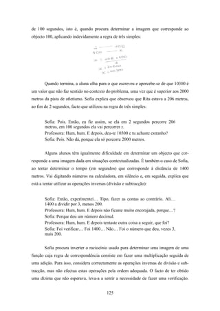 de 100 segundos, isto é, quando procura determinar a imagem que corresponde ao
objecto 100, aplicando indevidamente a regra de três simples:




       Quando termina, a aluna olha para o que escreveu e apercebe-se de que 10300 é
um valor que não faz sentido no contexto do problema, uma vez que é superior aos 2000
metros da pista de atletismo. Sofia explica que observou que Rita estava a 206 metros,
ao fim de 2 segundos, facto que utilizou na regra de três simples:


       Sofia: Pois. Então, eu fiz assim, se ela em 2 segundos percorre 206
       metros, em 100 segundos ela vai percorrer x.
       Professora: Hum, hum. E depois, deu-te 10300 e tu achaste estranho?
       Sofia: Pois. Não dá, porque ela só percorre 2000 metros.


       Alguns alunos têm igualmente dificuldade em determinar um objecto que cor-
responde a uma imagem dada em situações contextualizadas. É também o caso de Sofia,
ao tentar determinar o tempo (em segundos) que corresponde à distância de 1400
metros. Vai digitando números na calculadora, em silêncio e, em seguida, explica que
está a tentar utilizar as operações inversas (divisão e subtracção):


       Sofia: Então, experimentei… Tipo, fazer as contas ao contrário. Ali…
       1400 a dividir por 3, menos 200.
       Professora: Hum, hum. E depois não ficaste muito encorajada, porque…?
       Sofia: Porque deu um número decimal.
       Professora: Hum, hum. E depois tentaste outra coisa a seguir, que foi?
       Sofia: Foi verificar… Foi 1400… Não… Foi o número que deu, vezes 3,
       mais 200.


       Sofia procura inverter o raciocínio usado para determinar uma imagem de uma
função cuja regra de correspondência consiste em fazer uma multiplicação seguida de
uma adição. Para isso, considera correctamente as operações inversas de divisão e sub-
tracção, mas não efectua estas operações pela ordem adequada. O facto de ter obtido
uma dízima que não esperava, leva-a a sentir a necessidade de fazer uma verificação.


                                            125
 