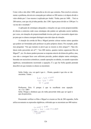 Como volta a não obter 1400, apercebe-se do erro que cometeu. Para resolver correcta-
mente o problema, deveria ter começado por subtrair os 200 metros e só depois dividir o
valor obtido por 3. Isso mesmo é explicado por André: “Então, para ter 1400… Tirei os
200 metros, com que ela já tinha partido, deu 1200. Agora posso dividir os 1200 por 3 e
vai-me dar o resultado.”
       A aplicação de estratégias adequadas a situações em que existe proporcionalida-
de directa a contextos onde essas estratégias não podem ser aplicadas ocorre também,
por vezes, em situações de proporcionalidade inversa, pelo que é necessário algum tem-
po para que os alunos consigam distinguir estes dois tipos de situação.
       A situação da corrida de Rita e Miguel permite colocar muitas outras questões
que podem ser formuladas pelo professor ou pelos próprios alunos. Por exemplo, pode-
mos perguntar: “Em que instante se prevê que se cruzem os dois amigos?”; “Que dis-
tância terão percorrido até aí?”; “Aos 600 metros, quantos metros separavam Rita de
Miguel?”, etc. Os alunos podem procurar as respostas através da leitura do gráfico, mas,
caso não o consigam fazer com suficiente precisão, podem adoptar outras estratégias,
baseadas em raciocínios aritméticos, usando operações ou tabelas, ou usando expressões
algébricas, nomeadamente recorrendo a equações. É o que faz Sofia quando pretende
descobrir em que instante os alunos se encontram:


       Sofia: Então, vou, ver qual é que é… Pronto, quando é que eles se vão
       encontrar. Tentar…




       Professora: Pois. E porque é que tu escolheste essa equação
       4 x = 3x + 200 ?
       Sofia: Porque a distância que ele tinha percorrido tinha que ser igual à
       que ela percorreu.

       Procurando verificar se Rita e Miguel se cruzam ao fim de 200 segundos, Sofia
utiliza novamente as expressões algébricas, referindo que se encontram aos 800 metros:




                                          126
 