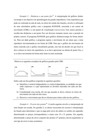 Exemplo 3 – Distância a um ponto fixo75. A interpretação de gráficos distân-
cia-tempo é um objectivo de aprendizagem de grande importância. Uma experiência que
pode ser realizada na sala de aula, no início do estudo das funções, envolve a utilização
de uma calculadora gráfica com o programa RANGER, associada a um sensor de
movimento (CBR) e a um painel de visualização (viewscreen). Este sensor permite a
recolha das distâncias a um ponto fixo em diversos instantes (neste caso a posição do
próprio sensor). O programa RANGER gera gráficos distância-tempo de forma aleató-
ria. Para um dado gráfico, o programa regista o movimento de um aluno que o tente
reproduzir movimentando-se em frente do CBR. Para que o gráfico do movimento do
aluno coincida com o gráfico inicialmente gerado, este tem de decidir em que local se
deve colocar no início da experiência, se se deve aproximar ou afastar do ponto fixo, e
se se deve movimentar de forma mais lenta ou mais acelerada.


Observa os seguintes exemplos de gráficos gerados pelo CBR:




Sobre cada um dos gráficos responde às seguintes questões:
   a) Identifica a variável independente e a variável dependente, as unidades em que
      estão expressas e o que representam as divisões marcadas em cada um dos
      eixos.
   b) Considerando essa escala, diz em que posição te deves colocar no início do
      movimento em cada um dos casos.
   c) Descreve o movimento que deves efectuar para imitar cada um dos gráficos.


       Exemplo 4 – O envio dos postais76. A tarefa seguinte envolve a interpretação de
uma função em escada. Na questão 2, os alunos necessitam de recorrer à interpretação
da função para determinar o que se paga pelo envio de ambos os cartões em separado,
determinando os preços correspondentes a cartas com 18 e 21 gramas. Em seguida,
determinando o preço do envio conjunto dos postais (37 gramas), devem argumentar se
este tipo de envio é mais económico.



                                          129
 