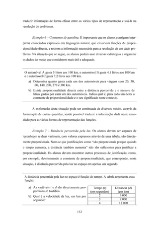 traduzir informação de forma eficaz entre os vários tipos de representação e usá-la na
resolução de problemas.


       Exemplo 6 – Consumos de gasolina. É importante que os alunos consigam inter-
pretar enunciados expressos em linguagem natural, que envolvam funções de propor-
cionalidade directa, e retirem a informação necessária para a resolução de um dado pro-
blema. Na situação que se segue, os alunos podem usar diversas estratégias e organizar
os dados do modo que considerem mais útil e adequado.


 O automóvel A gasta 5 litros aos 100 km, o automóvel B gasta 4,1 litros aos 100 km
 e o automóvel C gasta 7,2 litros aos 100 km.
    a) Determina quanto gasta cada um dos automóveis para viagens com 20, 50,
       100, 140, 200, 270 e 300 km.
    b) Existe proporcionalidade directa entre a distância percorrida e o número de
       litros gastos por cada um dos automóveis. Indica qual é, para cada um deles a
       constante de proporcionalidade e o seu significado neste contexto.


       A exploração desta situação pode ser continuada de diversos modos, através da
formulação de outras questões, sendo possível traduzir a informação dada neste enun-
ciado para as várias formas de representação das funções.


       Exemplo 7 – Distância percorrida pela luz. Os alunos devem ser capazes de
reconhecer se duas variáveis, com valores expressos através de uma tabela, são directa-
mente proporcionais. Note-se que justificações como “são proporcionais porque quando
o tempo aumenta, a distância também aumenta” não são suficientes para justificar a
proporcionalidade. Os alunos devem encontrar outros processos de justificação, como,
por exemplo, determinando a constante de proporcionalidade, que corresponde, nesta
situação, à distância percorrida pela luz no espaço em apenas um segundo.


 A distância percorrida pela luz no espaço é função do tempo. A tabela representa essa
 função:

    a) As variáveis t e d são directamente pro-       Tempo (t)       Distância (d)
       porcionais? Justifica.                       (em segundos)       (em km)
    b) Qual é a velocidade da luz, em km por              2               6 000
       segundo?                                           3               9 000
                                                          4              12 000

                                          132
 