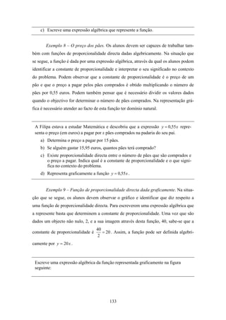 c) Escreve uma expressão algébrica que represente a função.


       Exemplo 8 – O preço dos pães. Os alunos devem ser capazes de trabalhar tam-
bém com funções de proporcionalidade directa dadas algebricamente. Na situação que
se segue, a função é dada por uma expressão algébrica, através da qual os alunos podem
identificar a constante de proporcionalidade e interpretar o seu significado no contexto
do problema. Podem observar que a constante de proporcionalidade é o preço de um
pão e que o preço a pagar pelos pães comprados é obtido multiplicando o número de
pães por 0,55 euros. Podem também pensar que é necessário dividir os valores dados
quando o objectivo for determinar o número de pães comprados. Na representação grá-
fica é necessário atender ao facto de esta função ter domínio natural.


 A Filipa estava a estudar Matemática e descobriu que a expressão y = 0,55 x repre-
 senta o preço (em euros) a pagar por x pães comprados na padaria do seu pai.
    a) Determina o preço a pagar por 15 pães.
    b) Se alguém gastar 15,95 euros, quantos pães terá comprado?
    c) Existe proporcionalidade directa entre o número de pães que são comprados e
       o preço a pagar. Indica qual é a constante de proporcionalidade e o que signi-
       fica no contexto do problema.
    d) Representa graficamente a função y = 0,55 x .


       Exemplo 9 – Função de proporcionalidade directa dada graficamente. Na situa-
ção que se segue, os alunos devem observar o gráfico e identificar que diz respeito a
uma função de proporcionalidade directa. Para escreverem uma expressão algébrica que
a represente basta que determinem a constante de proporcionalidade. Uma vez que são
dados um objecto não nulo, 2, e a sua imagem através desta função, 40, sabe-se que a
                                   40
constante de proporcionalidade é      = 20 . Assim, a função pode ser definida algebri-
                                   2
camente por y = 20 x .



 Escreve uma expressão algébrica da função representada graficamente na figura
 seguinte:




                                           133
 
