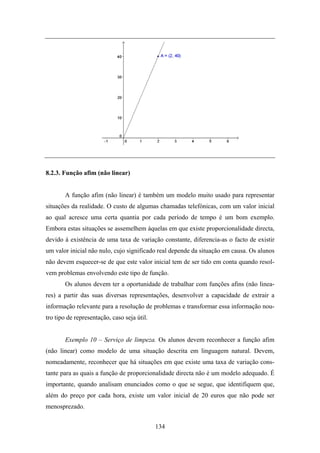 8.2.3. Função afim (não linear)


       A função afim (não linear) é também um modelo muito usado para representar
situações da realidade. O custo de algumas chamadas telefónicas, com um valor inicial
ao qual acresce uma certa quantia por cada período de tempo é um bom exemplo.
Embora estas situações se assemelhem àquelas em que existe proporcionalidade directa,
devido à existência de uma taxa de variação constante, diferencia-as o facto de existir
um valor inicial não nulo, cujo significado real depende da situação em causa. Os alunos
não devem esquecer-se de que este valor inicial tem de ser tido em conta quando resol-
vem problemas envolvendo este tipo de função.
       Os alunos devem ter a oportunidade de trabalhar com funções afins (não linea-
res) a partir das suas diversas representações, desenvolver a capacidade de extrair a
informação relevante para a resolução de problemas e transformar essa informação nou-
tro tipo de representação, caso seja útil.


       Exemplo 10 – Serviço de limpeza. Os alunos devem reconhecer a função afim
(não linear) como modelo de uma situação descrita em linguagem natural. Devem,
nomeadamente, reconhecer que há situações em que existe uma taxa de variação cons-
tante para as quais a função de proporcionalidade directa não é um modelo adequado. É
importante, quando analisam enunciados como o que se segue, que identifiquem que,
além do preço por cada hora, existe um valor inicial de 20 euros que não pode ser
menosprezado.


                                             134
 