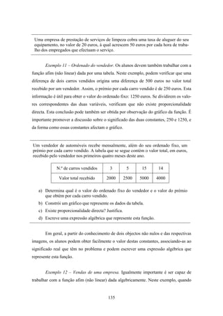 Uma empresa de prestação de serviços de limpeza cobra uma taxa de aluguer do seu
 equipamento, no valor de 20 euros, à qual acrescem 50 euros por cada hora de traba-
 lho dos empregados que efectuam o serviço.


       Exemplo 11 – Ordenado do vendedor. Os alunos devem também trabalhar com a
função afim (não linear) dada por uma tabela. Neste exemplo, podem verificar que uma
diferença de dois carros vendidos origina uma diferença de 500 euros no valor total
recebido por um vendedor. Assim, o prémio por cada carro vendido é de 250 euros. Esta
informação é útil para obter o valor do ordenado fixo: 1250 euros. Se dividirem os valo-
res correspondentes das duas variáveis, verificam que não existe proporcionalidade
directa. Esta conclusão pode também ser obtida por observação do gráfico da função. É
importante promover a discussão sobre o significado das duas constantes, 250 e 1250, e
da forma como essas constantes afectam o gráfico.


Um vendedor de automóveis recebe mensalmente, além do seu ordenado fixo, um
prémio por cada carro vendido. A tabela que se segue contém o valor total, em euros,
recebido pelo vendedor nos primeiros quatro meses deste ano.

             N.º de carros vendidos        3          5      15      14

               Valor total recebido      2000        2500   5000    4000

   a) Determina qual é o valor do ordenado fixo do vendedor e o valor do prémio
      que obtém por cada carro vendido.
   b) Constrói um gráfico que represente os dados da tabela.
   c) Existe proporcionalidade directa? Justifica.
   d) Escreve uma expressão algébrica que represente esta função.


       Em geral, a partir do conhecimento de dois objectos não nulos e das respectivas
imagens, os alunos podem obter facilmente o valor destas constantes, associando-as ao
significado real que têm no problema e podem escrever uma expressão algébrica que
represente esta função.


       Exemplo 12 – Vendas de uma empresa. Igualmente importante é ser capaz de
trabalhar com a função afim (não linear) dada algebricamente. Neste exemplo, quando


                                          135
 