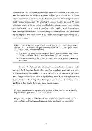 se determina o valor obtido pela venda de 200 processadores, obtém-se um valor nega-
tivo. Este valor deve ser interpretado como o prejuízo que a empresa tem, se vender
apenas esse número de processadores. Na discussão, os alunos devem compreender que
os 50 euros correspondem ao valor de cada processador e salientar que os 30 000 euros
constituem a despesa fixa no período considerado (por exemplo, gastos com o pessoal,
com instalações). Uma vez que a despesa fixa é muito elevada, a venda de um número
reduzido de processadores não é suficiente para gerar receita positiva. Esta função toma
valores negativos para certos valores de x e valores positivos para outros valores de x,
sendo nula num ponto.


 A receita obtida por uma empresa que fabrica processadores para computadores,
 depende de x, o número de processadores vendidos, e é dada pela função
  f ( x ) = 50 x − 30000 (valores em euros).
    a) Que valor, em euros, obteve a empresa durante uma semana em que vendeu
       200 processadores. Explica o que significa este valor para a empresa.
    b) Numa semana em que obteve uma receita de 3000 euros, quantos processado-
       res vendeu?


       Exemplo 13 – Da função afim (não linear) para a realidade. Neste caso, a partir
da expressão algébrica, os alunos podem identificar o declive e a ordenada na origem,
relativos a cada uma das funções, informação que devem incluir na situação que imagi-
nam. No seu trabalho devem referir o significado do ponto A, de intersecção das duas
rectas. As coordenadas deste ponto indicam que, para o mesmo valor da variável inde-
pendente, as duas funções dão origem a uma mesma imagem.


 Na figura encontram-se as representações gráficas de duas funções, a e b, definidas,
 respectivamente, por a ( x) = 3 x + 1 e b( x ) = 2 x + 5 .


 Imagina uma situação da realidade que estas funções possam representar. Explica o
 que significa o ponto de intersecção das duas rectas na situação que imaginaste.




                                          136
 