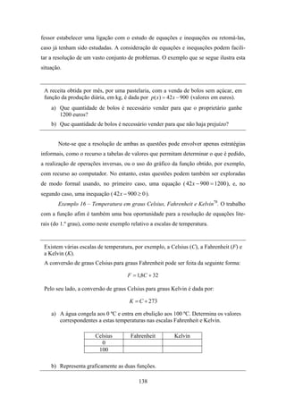 fessor estabelecer uma ligação com o estudo de equações e inequações ou retomá-las,
caso já tenham sido estudadas. A consideração de equações e inequações podem facili-
tar a resolução de um vasto conjunto de problemas. O exemplo que se segue ilustra esta
situação.


 A receita obtida por mês, por uma pastelaria, com a venda de bolos sem açúcar, em
 função da produção diária, em kg, é dada por p( x) = 42 x − 900 (valores em euros).
    a) Que quantidade de bolos é necessário vender para que o proprietário ganhe
       1200 euros?
    b) Que quantidade de bolos é necessário vender para que não haja prejuízo?


       Note-se que a resolução de ambas as questões pode envolver apenas estratégias
informais, como o recurso a tabelas de valores que permitam determinar o que é pedido,
a realização de operações inversas, ou o uso do gráfico da função obtido, por exemplo,
com recurso ao computador. No entanto, estas questões podem também ser exploradas
de modo formal usando, no primeiro caso, uma equação ( 42 x − 900 = 1200 ), e, no
segundo caso, uma inequação ( 42 x − 900 ≥ 0 ).
       Exemplo 16 – Temperatura em graus Celsius, Fahrenheit e Kelvin78. O trabalho
com a função afim é também uma boa oportunidade para a resolução de equações lite-
rais (do 1.º grau), como neste exemplo relativo a escalas de temperatura.


 Existem várias escalas de temperatura, por exemplo, a Celsius (C), a Fahrenheit (F) e
 a Kelvin (K).
 A conversão de graus Celsius para graus Fahrenheit pode ser feita da seguinte forma:

                                     F = 1,8C + 32

 Pelo seu lado, a conversão de graus Celsius para graus Kelvin é dada por:

                                      K = C + 273

    a) A água congela aos 0 ºC e entra em ebulição aos 100 ºC. Determina os valores
       correspondentes a estas temperaturas nas escalas Fahrenheit e Kelvin.

                       Celsius         Fahrenheit         Kelvin
                         0
                        100

    b) Representa graficamente as duas funções.

                                          138
 