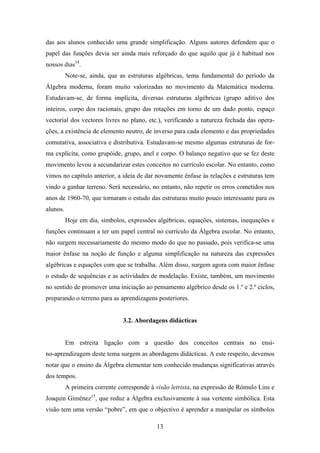 das aos alunos conhecido uma grande simplificação. Alguns autores defendem que o
papel das funções devia ser ainda mais reforçado do que aquilo que já é habitual nos
nossos dias14.
          Note-se, ainda, que as estruturas algébricas, tema fundamental do período da
Álgebra moderna, foram muito valorizadas no movimento da Matemática moderna.
Estudavam-se, de forma implícita, diversas estruturas algébricas (grupo aditivo dos
inteiros, corpo dos racionais, grupo das rotações em torno de um dado ponto, espaço
vectorial dos vectores livres no plano, etc.), verificando a natureza fechada das opera-
ções, a existência de elemento neutro, de inverso para cada elemento e das propriedades
comutativa, associativa e distributiva. Estudavam-se mesmo algumas estruturas de for-
ma explícita, como grupóide, grupo, anel e corpo. O balanço negativo que se fez deste
movimento levou a secundarizar estes conceitos no currículo escolar. No entanto, como
vimos no capítulo anterior, a ideia de dar novamente ênfase às relações e estruturas tem
vindo a ganhar terreno. Será necessário, no entanto, não repetir os erros cometidos nos
anos de 1960-70, que tornaram o estudo das estruturas muito pouco interessante para os
alunos.
          Hoje em dia, símbolos, expressões algébricas, equações, sistemas, inequações e
funções continuam a ter um papel central no currículo da Álgebra escolar. No entanto,
não surgem necessariamente do mesmo modo do que no passado, pois verifica-se uma
maior ênfase na noção de função e alguma simplificação na natureza das expressões
algébricas e equações com que se trabalha. Além disso, surgem agora com maior ênfase
o estudo de sequências e as actividades de modelação. Existe, também, um movimento
no sentido de promover uma iniciação ao pensamento algébrico desde os 1.º e 2.º ciclos,
preparando o terreno para as aprendizagens posteriores.


                               3.2. Abordagens didácticas


          Em estreita ligação com a questão dos conceitos centrais no ensi-
no-aprendizagem deste tema surgem as abordagens didácticas. A este respeito, devemos
notar que o ensino da Álgebra elementar tem conhecido mudanças significativas através
dos tempos.
          A primeira corrente corresponde à visão letrista, na expressão de Rómulo Lins e
Joaquin Giménez15, que reduz a Álgebra exclusivamente à sua vertente simbólica. Esta
visão tem uma versão “pobre”, em que o objectivo é aprender a manipular os símbolos

                                            13
 