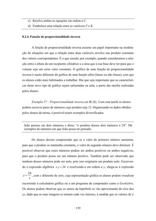 c) Resolve ambas as equações em ordem a C.
     d) Estabelece uma relação entre as variáveis F e K.


8.2.4. Função de proporcionalidade inversa


       A função de proporcionalidade inversa assume um papel importante na modela-
ção de situações em que a relação entre duas variáveis envolve um produto constante
dos valores correspondentes. É o que sucede, por exemplo, quando consideramos a rela-
ção entre a altura de um recipiente cilíndrico e a área que a sua base deve ter para que o
volume seja um certo valor constante. O gráfico de uma função de proporcionalidade
inversa é muito diferente do gráfico de uma função afim (linear ou não linear), com que
os alunos estão mais habituados a trabalhar. Daí que seja importante que as característi-
cas deste novo tipo de gráfico sejam salientadas na aula, a partir das tarefas realizadas
pelos alunos.


       Exemplo 17 – Proporcionalidade inversa em {0}. Com esta tarefa os alunos
podem escrever pares de números cujo produto seja 12. Organizando os dados obtidos
pelos alunos da turma, é possível reunir exemplos diversificados.


 João pensou em dois números e disse: “o produto desses dois números é 24”. Dá
 exemplos de números em que João possa ter pensado.


       Os alunos devem compreender que se o valor do primeiro número aumentar,
para que o produto se mantenha constante, o valor do segundo número deve diminuir. É
possível observar que esses números podem ser ambos positivos ou ambos negativos,
para que o produto possa ser um número positivo. Também pode ser observado que
nenhum desses números pode ser nulo, pois isso originaria um produto nulo. Escreven-
do a expressão algébrica x. y = 24 e resolvendo-a em ordem a y, chega-se à expressão

     24
y=      , com x diferente de zero, cuja representação gráfica os alunos podem visualizar
      x
recorrendo à calculadora gráfica ou a um programa de computador como o GeoGebra.
Os alunos podem observar que os ramos da hipérbole se vão aproximando do eixo dos
yy, dado que as suas imagens se tornam cada vez maiores, à medida que os valores de



                                           139
 