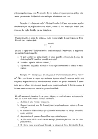 se tornam próximos de zero. No entanto, devem ganhar, progressivamente, a ideia intui-
tiva de que os ramos da hipérbole nunca chegam a intersectar esse eixo.


         Exemplo 18 – Ondas de rádio79. Muitas fórmulas de Física representam algebri-
camente funções de proporcionalidade inversa, como é o caso da relação entre o com-
primento das ondas de rádio e a sua frequência.


 O comprimento de onda das ondas de rádio é uma função da sua frequência. Uma
 fórmula para esta função é:
                                             300000
                                        w=
                                                f

 em que w representa o comprimento de onda em metros e f representa a frequência
 em quilociclos por segundo.
       a) O que acontece ao comprimento de onda quando a frequência da onda de
          rádio duplica? E quando é reduzida a metade?
       b) Resolve a equação dada em ordem a f.
       c) Determina a frequência da onda de rádio cujo comprimento de onda é de 1500
          metros.


         Exemplo 19 – Identificação de situações de proporcionalidade directa e inver-
  80
sa . No exemplo que se segue, apresentamos algumas situações em que existe uma
relação de proporcionalidade entre as variáveis e outras em que ela não existe. É impor-
tante que os alunos reconheçam quando essa proporcionalidade é directa, quando é
inversa, ou mesmo quando não existe proporcionalidade.


 Identifica em quais das situações seguintes há proporcionalidade entre as duas variá-
 veis. Se existir, indica se esta é directa ou inversa.
       a) A altura de uma pessoa e o seu peso.
       b) O comprimento de uma fila de azulejos rectangulares iguais e o número desses
          azulejos.
       c) O número de trabalhadores que colaboram numa obra e o tempo necessário
          para a terminar.
       d) A quantidade de gasóleo abastecido e o preço total a pagar.
       e) A velocidade média de um carro e o tempo gasto num percurso com um com-
          primento fixo.
       f) O valor a pagar a uma banda de rock e o número de horas de trabalho dessa

                                             140
 