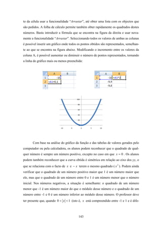 to da célula usar a funcionalidade “Arrastar”, até obter uma lista com os objectos que
são pedidos. A folha de cálculo permite também obter rapidamente os quadrados destes
números. Basta introduzir a fórmula que se encontra na figura da direita e usar nova-
mente a funcionalidade “Arrastar”. Seleccionando todos os valores de ambas as colunas
é possível inserir um gráfico onde todos os pontos obtidos são representados, semelhan-
te ao que se encontra na figura abaixo. Modificando o incremento entre os valores da
coluna A, é possível aumentar ou diminuir o número de pontos representados, tornando
a linha do gráfico mais ou menos preenchida:




                                        100

                                         80

                                         60

                                         40

                                         20

                                         0
                            ‐10    ‐5         0   5      10




       Com base na análise do gráfico da função e das tabelas de valores gerados pelo
computador ou pela calculadora, os alunos podem reconhecer que o quadrado de qual-
quer número é sempre um número positivo, excepto no caso em que x = 0 . Os alunos
podem também reconhecer que a curva obtida é simétrica em relação ao eixo dos yy, o
que se relaciona com o facto de x e − x terem o mesmo quadrado ( x 2 ). Podem ainda
verificar que o quadrado de um número positivo maior que 1 é um número maior que
ele, mas que o quadrado de um número entre 0 e 1 é um número menor que o número
inicial. Nos números negativos, a situação é semelhante: o quadrado de um número
menor que -1 é um número maior do que o módulo desse número e o quadrado de um
número entre -1 e 0 é um número inferior ao módulo desse número. O professor deve
ter presente que, quando 0 < x < 1 (isto é, x está compreendido entre -1 e 1 e é dife-



                                         143
 
