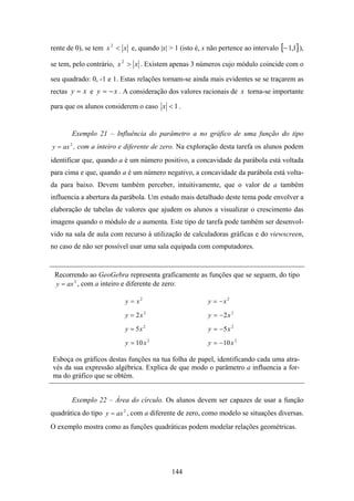 rente de 0), se tem x 2 < x e, quando |x| > 1 (isto é, x não pertence ao intervalo [− 1,1] ),

se tem, pelo contrário, x 2 > x . Existem apenas 3 números cujo módulo coincide com o

seu quadrado: 0, -1 e 1. Estas relações tornam-se ainda mais evidentes se se traçarem as
rectas y = x e y = − x . A consideração dos valores racionais de x torna-se importante

para que os alunos considerem o caso x < 1 .


       Exemplo 21 – Influência do parâmetro a no gráfico de uma função do tipo
y = ax 2 , com a inteiro e diferente de zero. Na exploração desta tarefa os alunos podem
identificar que, quando a é um número positivo, a concavidade da parábola está voltada
para cima e que, quando a é um número negativo, a concavidade da parábola está volta-
da para baixo. Devem também perceber, intuitivamente, que o valor de a também
influencia a abertura da parábola. Um estudo mais detalhado deste tema pode envolver a
elaboração de tabelas de valores que ajudem os alunos a visualizar o crescimento das
imagens quando o módulo de a aumenta. Este tipo de tarefa pode também ser desenvol-
vido na sala de aula com recurso à utilização de calculadoras gráficas e do viewscreen,
no caso de não ser possível usar uma sala equipada com computadores.


 Recorrendo ao GeoGebra representa graficamente as funções que se seguem, do tipo
 y = ax 2 , com a inteiro e diferente de zero:

                           y = x2                        y = −x2

                           y = 2x 2                      y = −2 x 2

                           y = 5x 2                      y = − 5x 2

                           y = 10 x 2                    y = −10 x 2

Esboça os gráficos destas funções na tua folha de papel, identificando cada uma atra-
vés da sua expressão algébrica. Explica de que modo o parâmetro a influencia a for-
ma do gráfico que se obtém.


       Exemplo 22 – Área do círculo. Os alunos devem ser capazes de usar a função
quadrática do tipo y = ax 2 , com a diferente de zero, como modelo se situações diversas.
O exemplo mostra como as funções quadráticas podem modelar relações geométricas.




                                            144
 