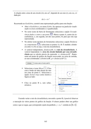 A relação entre a área de um círculo (A), em cm2, depende do seu raio (r), em cm, e é
 dada por:

                                      A( r ) = π .r 2

 Recorrendo ao GeoGebra, constrói uma representação gráfica para esta função:
               Abre o GeoGebra e, no menu Exibir, faz aparecer na janela de visuali-
               zação os eixos coordenados e o quadriculado.
               No sexto ícone da barra de ferramentas selecciona a opção Circunfe-
               rência dados o centro e um ponto    . Marca o ponto A, centro da cir-
               cunferência, e, em seguida, um dos seus pontos, B, para que esta seja
               representada.
               No sétimo ícone da barra de ferramentas selecciona a opção Distância
               ou comprimento        e selecciona os pontos A e B. É medida a distân-
               cia entre A e B, ou seja, o raio da circunferência.
               A variável independente, distânciaAB, é o raio da circunferência. A
               variável dependente é a área do círculo limitado por essa circunfe-
               rência que se calcula através da expressão π × distânciaA B 2 . Repre-
               senta um ponto do gráfico da função escrevendo, na caixa de entrada,
               as suas coordenadas: ( distânciaAB , pi × distânciaA B ^ 2 ).




               Selecciona o ícone Mover . Clica
               com o botão do lado direito do rato
               em cima do ponto C. Selecciona a
               opção Activar traço como mostra a
               figura ao lado:


               Clica no ponto B e, sem soltar,
               arrasta-o.




       Fazendo variar o raio da circunferência, movendo o ponto B, é possível observar
a marcação de vários pontos do gráfico da função. O alunos podem obter um gráfico
como o que se segue, que corresponde à parte da parábola y = π .x 2 contida em [0,+∞[ :




                                          145
 