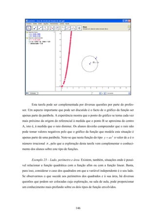 Esta tarefa pode ser complementada por diversas questões por parte do profes-
sor. Um aspecto importante que pode ser discutido é o facto de o gráfico da função ser
apenas parte da parábola. A experiência mostra que o ponto do gráfico se torna cada vez
mais próximo da origem do referencial à medida que o ponto B se aproxima do centro
A, isto é, à medida que o raio diminui. Os alunos deverão compreender que o raio não
pode tomar valores negativos pelo que o gráfico da função que modela esta situação é
apenas parte de uma parábola. Note-se que nesta função do tipo y = ax 2 o valor de a é o
número irracional π , pelo que a exploração desta tarefa vem complementar o conheci-
mento dos alunos sobre este tipo de funções.


       Exemplo 23 – Lado, perímetro e área. Existem, também, situações onde é possí-
vel relacionar a função quadrática com a função afim ou com a função linear. Basta,
para isso, considerar o caso dos quadrados em que a variável independente é o seu lado.
Se observarmos o que sucede aos perímetros dos quadrados e à sua área, há diversas
questões que podem ser colocadas cuja exploração, na sala de aula, pode proporcionar
um conhecimento mais profundo sobre os dois tipos de função envolvidos.




                                          146
 