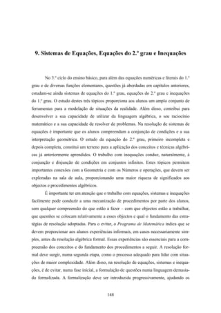 9. Sistemas de Equações, Equações do 2.º grau e Inequações



       No 3.º ciclo do ensino básico, para além das equações numéricas e literais do 1.º
grau e de diversas funções elementares, questões já abordadas em capítulos anteriores,
estudam-se ainda sistemas de equações do 1.º grau, equações do 2.º grau e inequações
do 1.º grau. O estudo destes três tópicos proporciona aos alunos um amplo conjunto de
ferramentas para a modelação de situações da realidade. Além disso, contribui para
desenvolver a sua capacidade de utilizar da linguagem algébrica, o seu raciocínio
matemático e a sua capacidade de resolver de problemas. Na resolução de sistemas de
equações é importante que os alunos compreendam a conjunção de condições e a sua
interpretação geométrica. O estudo da equação do 2.º grau, primeiro incompleta e
depois completa, constitui um terreno para a aplicação dos conceitos e técnicas algébri-
cas já anteriormente aprendidos. O trabalho com inequações conduz, naturalmente, à
conjunção e disjunção de condições em conjuntos infinitos. Estes tópicos permitem
importantes conexões com a Geometria e com os Números e operações, que devem ser
exploradas na sala de aula, proporcionando uma maior riqueza de significados aos
objectos e procedimentos algébricos.
       É importante ter em atenção que o trabalho com equações, sistemas e inequações
facilmente pode conduzir a uma mecanização de procedimentos por parte dos alunos,
sem qualquer compreensão do que estão a fazer – com que objectos estão a trabalhar,
que questões se colocam relativamente a esses objectos e qual o fundamento das estra-
tégias de resolução adoptadas. Para o evitar, o Programa de Matemática indica que se
devem proporcionar aos alunos experiências informais, em casos necessariamente sim-
ples, antes da resolução algébrica formal. Essas experiências são essenciais para a com-
preensão dos conceitos e do fundamento dos procedimentos a seguir. A resolução for-
mal deve surgir, numa segunda etapa, como o processo adequado para lidar com situa-
ções de maior complexidade. Além disso, na resolução de equações, sistemas e inequa-
ções, é de evitar, numa fase inicial, a formulação de questões numa linguagem demasia-
do formalizada. A formalização deve ser introduzida progressivamente, ajudando os


                                          148
 