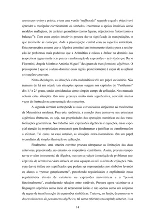 apenas por treino e prática, e tem uma versão “melhorada” segundo a qual o objectivo é
aprender a manipular correctamente os símbolos, recorrendo a apoios intuitivos como
modelos analógicos, de carácter geométrico (como figuras, objectos) ou físico (como a
balança16). Com estes apoios intuitivos procura dar-se significado às manipulações, o
que raramente se consegue, dada a preocupação central com os aspectos sintácticos.
Esta perspectiva assume que a Álgebra constitui um instrumento técnico para a resolu-
ção de problemas mais poderoso que a Aritmética e coloca a ênfase no domínio das
respectivas regras sintácticas para a transformação de expressões – actividade que Dario
Fiorentini, Ângela Miorim e António Miguel17 designam de transformismo algébrico. O
pressuposto é que se o aluno dominar essas regras, posteriormente é capaz de as aplicar
a situações concretas.
       Nesta abordagem, as situações extra-matemáticas têm um papel secundário. Nos
manuais de há um século tais situações apenas surgem nos capítulos de “Problemas”
dos 1.º e 2.º graus, sendo consideradas como simples campo de aplicação. Nos manuais
actuais estas situações têm uma presença muito mais significativa, servindo muitas
vezes de ilustração na apresentação dos conceitos.
       A segunda corrente corresponde à visão estruturalista subjacente ao movimento
da Matemática moderna. Para esta tendência, a atenção deve centrar-se nas estruturas
algébricas abstractas, ou seja, nas propriedades das operações numéricas ou das trans-
formações geométricas. No trabalho com expressões algébricas e equações, dá-se espe-
cial atenção às propriedades estruturais para fundamentar e justificar as transformações
a efectuar. Tal como no caso anterior, as situações extra-matemáticas têm um papel
secundário, de simples ilustração ou aplicação.
       Finalmente, uma terceira corrente procura ultrapassar as limitações das duas
anteriores, preservando, no entanto, os respectivos contributos. Assim, procura recupe-
rar-se o valor instrumental da Álgebra, mas sem a reduzir à resolução de problemas sus-
ceptíveis de serem resolvidos através de uma equação ou um sistema de equações. Pro-
cura dar-se ênfase aos significados que podem ser representados por símbolos levando
os alunos a “pensar genericamente”, percebendo regularidades e explicitando essas
regularidades através de estruturas ou expressões matemáticas e a “pensar
funcionalmente”, estabelecendo relações entre variáveis. Procura agora valorizar-se a
linguagem algébrica como meio de representar ideias e não apenas como um conjunto
de regras de transformação de expressões simbólicas. Trata-se, no fundo, de promover o
desenvolvimento do pensamento algébrico, tal como referimos no capítulo anterior. Esta

                                           14
 