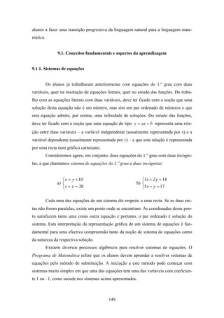 alunos a fazer uma transição progressiva da linguagem natural para a linguagem mate-
mática.


                9.1. Conceitos fundamentais e aspectos da aprendizagem


9.1.1. Sistemas de equações


          Os alunos já trabalharam anteriormente com equações do 1.º grau com duas
variáveis, quer na resolução de equações literais, quer no estudo das funções. Do traba-
lho com as equações literais com duas variáveis, deve ter ficado com a noção que uma
solução desta equação não é um número, mas sim um par ordenado de números e que
esta equação admite, por norma, uma infinidade de soluções. Do estudo das funções,
deve ter ficado com a noção que uma equação do tipo y = ax + b representa uma rela-
ção entre duas variáveis – a variável independente (usualmente representada por x) e a
variável dependente (usualmente representada por y) – e que esta relação é representada
por uma recta num gráfico cartesiano.
          Consideremos agora, em conjunto, duas equações do 1.º grau com duas incógni-
tas, a que chamamos sistema de equações do 1.º grau a duas incógnitas:


                   ⎧ x = y + 10                             ⎧3x + 2 y = 18
                a) ⎨                                     b) ⎨
                   ⎩ x + y = 20                             ⎩5 x − y = 17

          Cada uma das equações de um sistema diz respeito a uma recta. Se as duas rec-
tas não forem paralelas, existe um ponto onde se encontram. As coordenadas desse pon-
to satisfazem tanto uma como outra equação e portanto, o par ordenado é solução do
sistema. Esta interpretação da representação gráfica de um sistema de equações é fun-
damental para uma efectiva compreensão tanto da noção de sistema de equações como
da natureza da respectiva solução.
          Existem diversos processos algébricos para resolver sistemas de equações. O
Programa de Matemática refere que os alunos devem aprender a resolver sistemas de
equações pelo método de substituição. A iniciação a este método pode começar com
sistemas muito simples em que uma das equações tem uma das variáveis com coeficien-
te 1 ou –1, como sucede nos sistemas acima apresentados.



                                           149
 
