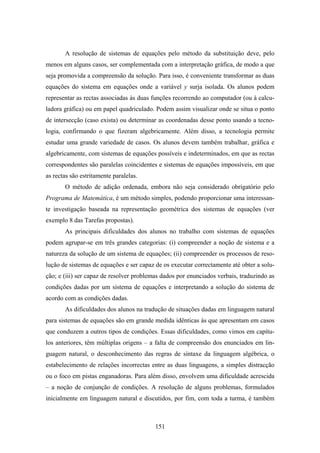 A resolução de sistemas de equações pelo método da substituição deve, pelo
menos em alguns casos, ser complementada com a interpretação gráfica, de modo a que
seja promovida a compreensão da solução. Para isso, é conveniente transformar as duas
equações do sistema em equações onde a variável y surja isolada. Os alunos podem
representar as rectas associadas às duas funções recorrendo ao computador (ou à calcu-
ladora gráfica) ou em papel quadriculado. Podem assim visualizar onde se situa o ponto
de intersecção (caso exista) ou determinar as coordenadas desse ponto usando a tecno-
logia, confirmando o que fizeram algebricamente. Além disso, a tecnologia permite
estudar uma grande variedade de casos. Os alunos devem também trabalhar, gráfica e
algebricamente, com sistemas de equações possíveis e indeterminados, em que as rectas
correspondentes são paralelas coincidentes e sistemas de equações impossíveis, em que
as rectas são estritamente paralelas.
       O método de adição ordenada, embora não seja considerado obrigatório pelo
Programa de Matemática, é um método simples, podendo proporcionar uma interessan-
te investigação baseada na representação geométrica dos sistemas de equações (ver
exemplo 8 das Tarefas propostas).
       As principais dificuldades dos alunos no trabalho com sistemas de equações
podem agrupar-se em três grandes categorias: (i) compreender a noção de sistema e a
natureza da solução de um sistema de equações; (ii) compreender os processos de reso-
lução de sistemas de equações e ser capaz de os executar correctamente até obter a solu-
ção; e (iii) ser capaz de resolver problemas dados por enunciados verbais, traduzindo as
condições dadas por um sistema de equações e interpretando a solução do sistema de
acordo com as condições dadas.
       As dificuldades dos alunos na tradução de situações dadas em linguagem natural
para sistemas de equações são em grande medida idênticas às que apresentam em casos
que conduzem a outros tipos de condições. Essas dificuldades, como vimos em capítu-
los anteriores, têm múltiplas origens – a falta de compreensão dos enunciados em lin-
guagem natural, o desconhecimento das regras de sintaxe da linguagem algébrica, o
estabelecimento de relações incorrectas entre as duas linguagens, a simples distracção
ou o foco em pistas enganadoras. Para além disso, envolvem uma dificuldade acrescida
– a noção de conjunção de condições. A resolução de alguns problemas, formulados
inicialmente em linguagem natural e discutidos, por fim, com toda a turma, é também



                                          151
 