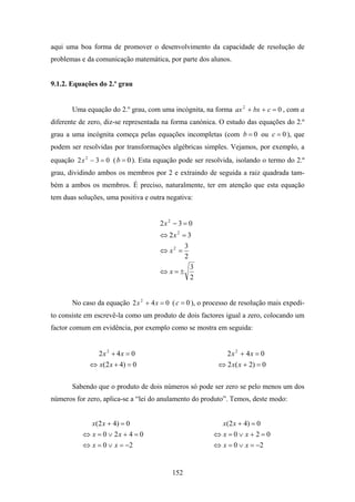 aqui uma boa forma de promover o desenvolvimento da capacidade de resolução de
problemas e da comunicação matemática, por parte dos alunos.


9.1.2. Equações do 2.º grau


       Uma equação do 2.º grau, com uma incógnita, na forma ax 2 + bx + c = 0 , com a
diferente de zero, diz-se representada na forma canónica. O estudo das equações do 2.º
grau a uma incógnita começa pelas equações incompletas (com b = 0 ou c = 0 ), que
podem ser resolvidas por transformações algébricas simples. Vejamos, por exemplo, a
equação 2 x 2 − 3 = 0 ( b = 0 ). Esta equação pode ser resolvida, isolando o termo do 2.º
grau, dividindo ambos os membros por 2 e extraindo de seguida a raiz quadrada tam-
bém a ambos os membros. É preciso, naturalmente, ter em atenção que esta equação
tem duas soluções, uma positiva e outra negativa:


                                      2x 2 − 3 = 0
                                      ⇔ 2x 2 = 3
                                                3
                                      ⇔ x2 =
                                                2
                                                    3
                                      ⇔ x=±
                                                    2


       No caso da equação 2 x 2 + 4 x = 0 ( c = 0 ), o processo de resolução mais expedi-
to consiste em escrevê-la como um produto de dois factores igual a zero, colocando um
factor comum em evidência, por exemplo como se mostra em seguida:


               2x 2 + 4x = 0                                2x 2 + 4x = 0
             ⇔ x(2 x + 4) = 0                             ⇔ 2 x( x + 2) = 0

       Sabendo que o produto de dois números só pode ser zero se pelo menos um dos
números for zero, aplica-se a “lei do anulamento do produto”. Temos, deste modo:


              x ( 2 x + 4) = 0                              x(2 x + 4) = 0
           ⇔ x = 0 ∨ 2x + 4 = 0                          ⇔ x=0∨ x+2=0
           ⇔ x = 0 ∨ x = −2                              ⇔ x = 0 ∨ x = −2


                                          152
 