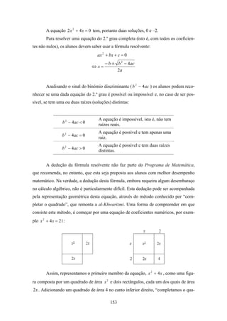 A equação 2 x 2 + 4 x = 0 tem, portanto duas soluções, 0 e –2.
        Para resolver uma equação do 2.º grau completa (isto é, com todos os coeficien-
tes não nulos), os alunos devem saber usar a fórmula resolvente:
                                    ax 2 + bx + c = 0
                                        − b ± b 2 − 4ac
                                  ⇔x=
                                              2a


        Analisando o sinal do binómio discriminante ( b 2 − 4 ac ) os alunos podem reco-
nhecer se uma dada equação do 2.º grau é possível ou impossível e, no caso de ser pos-
sível, se tem uma ou duas raízes (soluções) distintas:


                                    A equação é impossível, isto é, não tem
                  b 2 − 4ac < 0
                                    raízes reais.
                                    A equação é possível e tem apenas uma
                  b 2 − 4ac = 0
                                    raiz.
                                    A equação é possível e tem duas raízes
                  b 2 − 4ac > 0
                                    distintas.


        A dedução da fórmula resolvente não faz parte do Programa de Matemática,
que recomenda, no entanto, que esta seja proposta aos alunos com melhor desempenho
matemático. Na verdade, a dedução desta fórmula, embora requeira algum desembaraço
no cálculo algébrico, não é particularmente difícil. Esta dedução pode ser acompanhada
pela representação geométrica desta equação, através do método conhecido por “com-
pletar o quadrado”, que remonta a al-Khwarizmi. Uma forma de compreender em que
consiste este método, é começar por uma equação de coeficientes numéricos, por exem-
plo x 2 + 4 x = 21 :




        Assim, representamos o primeiro membro da equação, x 2 + 4 x , como uma figu-
ra composta por um quadrado de área x 2 e dois rectângulos, cada um dos quais de área
2 x . Adicionando um quadrado de área 4 no canto inferior direito, “completamos o qua-

                                           153
 