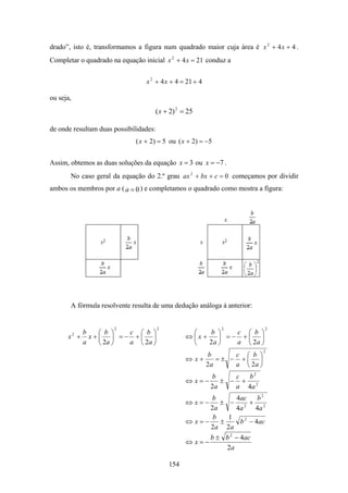 drado”, isto é, transformamos a figura num quadrado maior cuja área é x 2 + 4 x + 4 .
Completar o quadrado na equação inicial x 2 + 4 x = 21 conduz a


                                  x 2 + 4 x + 4 = 21 + 4

ou seja,
                                     ( x + 2) 2 = 25

de onde resultam duas possibilidades:
                              ( x + 2) = 5 ou ( x + 2) = −5


Assim, obtemos as duas soluções da equação x = 3 ou x = −7 .
       No caso geral da equação do 2.º grau ax 2 + bx + c = 0 começamos por dividir
ambos os membros por a ( a = 0 ) e completamos o quadrado como mostra a figura:




       A fórmula resolvente resulta de uma dedução análoga à anterior:


                      2                 2                     2            2
         b  ⎛ b ⎞  c ⎛ b ⎞                          ⎛    b ⎞    c ⎛ b ⎞
      x + x+⎜ ⎟ =− +⎜ ⎟
           2
                                                  ⇔ ⎜x +    ⎟ =− +⎜ ⎟
         a  ⎝ 2a ⎠ a ⎝ 2a ⎠                         ⎝    2a ⎠   a ⎝ 2a ⎠
                                                                           2
                                                       b      c ⎛ b ⎞
                                                  ⇔ x+    =± − +⎜ ⎟
                                                       2a     a ⎝ 2a ⎠
                                                           b     c b2
                                                  ⇔x=−        ± − + 2
                                                           2a    a 4a
                                                        b      4ac     b2
                                                  ⇔x=−     ± − 2 + 2
                                                        2a     4a     4a
                                                         b   1
                                                  ⇔ x=−    ±    b 2 − 4ac
                                                        2a 2a
                                                           b ± b 2 − 4ac
                                                  ⇔x=−
                                                               2a

                                            154
 