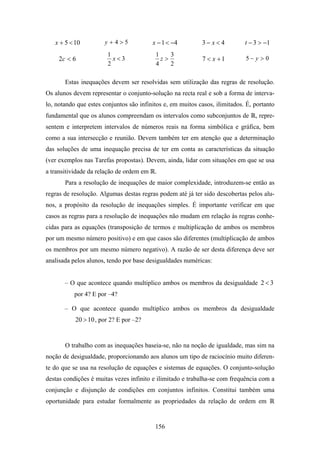 x + 5 < 10         y+4>5              x − 1 < −4         3− x<4           t − 3 > −1
                        1                 1    3
     2c < 6               x<3               z>              7 < x +1         5− y > 0
                        2                 4    2

       Estas inequações devem ser resolvidas sem utilização das regras de resolução.
Os alunos devem representar o conjunto-solução na recta real e sob a forma de interva-
lo, notando que estes conjuntos são infinitos e, em muitos casos, ilimitados. É, portanto
fundamental que os alunos compreendam os intervalos como subconjuntos de         , repre-
sentem e interpretem intervalos de números reais na forma simbólica e gráfica, bem
como a sua intersecção e reunião. Devem também ter em atenção que a determinação
das soluções de uma inequação precisa de ter em conta as características da situação
(ver exemplos nas Tarefas propostas). Devem, ainda, lidar com situações em que se usa
a transitividade da relação de ordem em .
       Para a resolução de inequações de maior complexidade, introduzem-se então as
regras de resolução. Algumas destas regras podem até já ter sido descobertas pelos alu-
nos, a propósito da resolução de inequações simples. É importante verificar em que
casos as regras para a resolução de inequações não mudam em relação às regras conhe-
cidas para as equações (transposição de termos e multiplicação de ambos os membros
por um mesmo número positivo) e em que casos são diferentes (multiplicação de ambos
os membros por um mesmo número negativo). A razão de ser desta diferença deve ser
analisada pelos alunos, tendo por base desigualdades numéricas:


       – O que acontece quando multiplico ambos os membros da desigualdade 2 < 3
           por 4? E por –4?

       – O que acontece quando multiplico ambos os membros da desigualdade
           20 > 10 , por 2? E por –2?


       O trabalho com as inequações baseia-se, não na noção de igualdade, mas sim na
noção de desigualdade, proporcionando aos alunos um tipo de raciocínio muito diferen-
te do que se usa na resolução de equações e sistemas de equações. O conjunto-solução
destas condições é muitas vezes infinito e ilimitado e trabalha-se com frequência com a
conjunção e disjunção de condições em conjuntos infinitos. Constitui também uma
oportunidade para estudar formalmente as propriedades da relação de ordem em


                                          156
 