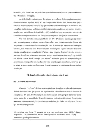 (transitiva, não simétrica e não reflexiva) e estabelecer conexões com os temas Geome-
tria e Números e operações.
       As dificuldades mais comuns dos alunos na resolução de inequações podem ser
sistematizadas do seguinte modo: (i) não compreender o que é uma inequação e qual a
natureza do seu conjunto-solução; (ii) aplicar indevidamente as regras de resolução das
equações, multiplicando ambos os membros de uma inequação por um número negativo
sem inverter o sentido da desigualdade; e (iii) estabelecer incorrectamente a intersecção
e reunião de conjuntos-solução em situações de conjunção e disjunção de condições.
       Um bom trabalho com desigualdades nos 1.º e 2.º ciclos é a estratégia de ensino
mais segura para que os alunos possam desenvolver uma boa compreensão do que são
inequações e dos seus métodos de resolução. Para os alunos que não tiveram essa opor-
tunidade, nos primeiros anos de escolaridade, a estratégia a seguir, tal como nos siste-
mas de equações e nas equações do 2.º grau, é a de procurar desenvolver estas noções a
partir de situações relativamente simples e sempre apoiada em representações geométri-
cas. Pessia Tsamir, Nava Almog e Dina Tirosh81 defendem que o uso de representações
geométricas desempenha um papel positivo na aprendizagem dos alunos, uma vez que
os ajuda a compreender melhor o que é uma inequação e a natureza do seu conjun-
to-solução.


                 9.2. Tarefas: Exemplos e ilustrações na sala de aula


9.2.1. Sistemas de equações


       Exemplo 1 – Pesos82. Existe uma variedade de situações, envolvendo duas quan-
tidades desconhecidas, que podem ser representadas e solucionadas usando sistemas de
equações do 1.º grau. Neste exemplo, os alunos devem começar por identificar clara-
mente quais são as quantidades desconhecidas que pretendem determinar. Em seguida,
podem escrever duas equações que traduzam as indicações dadas por Alberto e Berta e
que devem ser respeitadas:


Alberto disse para Berta: “A soma do teu peso com o dobro do meu é 190 kg”. Berta
respondeu: “Em contrapartida, a soma do teu peso com o dobro do meu é 185 kg”.
Determina quanto pesa cada um.



                                          157
 