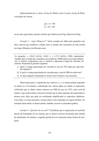 Representando por a o peso, em kg, do Alberto e por b o peso, em kg, da Berta,
a resolução do sistema


                                     ⎧2a + b = 190
                                     ⎨
                                     ⎩a + 2b = 185


ou de outro equivalente, permite concluir que Alberto tem 65 kg e Berta tem 60 kg.


         Exemplo 2 – Jogos Olímpicos83. Neste exemplo são dadas duas equações com
duas variáveis que modelam a relação entre os tempos dos vencedores de uma corrida
nos Jogos Olímpicos de diferentes anos:


As equações y = 28,65 − 0,411( x − 1962) e y = 27,5 − 0,411( x − 1990) representam
modelos para o tempo dos vencedores da corrida dos 10000 metros nos Jogos Olímpi-
cos. A variável x representa o ano e a variável y representa o tempo do vencedor, em
minutos. Responde às questões seguintes:
   a) Qual é o tempo aproximado do vencedor no ano de 1972 dado por cada uma
         das equações?
   b) E qual é o tempo aproximado do vencedor para o ano de 2008 em cada caso?
   c) As duas equações representam a mesma recta? Explica o teu raciocínio.


         Observando qual é o significado das variáveis x e y, os alunos podem responder
às alíneas a) e b) fazendo a substituição dos valores dados em ambas as expressões,
verificando que se obtém valores menores em 2008 do que em 1972, como seria de
esperar. Logo nestas alíneas é possível concluir que as duas equações não representam a
mesma recta, facto que pode ser confirmado simplificando as expressões algébricas.
Com efeito, as rectas possuem o mesmo declive mas ordenadas na origem distintas. Na
resolução desta tarefa, os alunos podem, também, recorrer à calculadora gráfica.


         Exemplo 3 – Questões de um teste84. O problema que se segue pode ser resolvido
através da formulação de um sistema, que os alunos resolvem facilmente pelo método
de substituição. No entanto, a segunda questão leva-os a procurar outras formas de reso-
lução:




                                          158
 