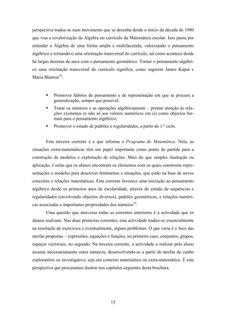 perspectiva traduz-se num movimento que se desenha desde o início da década de 1980
que visa a revalorização da Álgebra no currículo da Matemática escolar. Isso passa por
entender a Álgebra de uma forma ampla e multifacetada, valorizando o pensamento
algébrico e tornando-o uma orientação transversal do currículo, tal como acontece desde
há largas dezenas de anos com o pensamento geométrico. Tornar o pensamento algébri-
co uma orientação transversal do currículo significa, como sugerem James Kaput e
Maria Blanton18:


           Promover hábitos de pensamento e de representação em que se procure a
           generalização, sempre que possível;
           Tratar os números e as operações algebricamente – prestar atenção às rela-
           ções existentes (e não só aos valores numéricos em si) como objectos for-
           mais para o pensamento algébrico;
           Promover o estudo de padrões e regularidades, a partir do 1.º ciclo.


       Esta terceira corrente é a que informa o Programa de Matemática. Nela, as
situações extra-matemáticas têm um papel importante como ponto de partida para a
construção de modelos e exploração de relações. Mais do que simples ilustração ou
aplicação, é nelas que os alunos encontram os elementos com os quais constroem repre-
sentações e modelos para descrever fenómenos e situações, que estão na base de novos
conceitos e relações matemáticas. Esta corrente favorece uma iniciação ao pensamento
algébrico desde os primeiros anos de escolaridade, através do estudo de sequências e
regularidades (envolvendo objectos diversos), padrões geométricos, e relações numéri-
cas associadas a importantes propriedades dos números19.
       Uma questão que atravessa todas as correntes anteriores é a actividade que os
alunos realizam. Nas duas primeiras correntes, esta actividade traduz-se essencialmente
na resolução de exercícios e eventualmente, alguns problemas. O que varia é o foco das
tarefas propostas – expressões, equações e funções, no primeiro caso, conjuntos, grupos,
espaços vectoriais, no segundo. Na terceira corrente, a actividade a realizar pelo aluno
assume necessariamente outra natureza, desenvolvendo-se a partir de tarefas de cunho
exploratório ou investigativo, seja em contexto matemático ou extra-matemático. É esta
perspectiva que procuramos ilustrar nos capítulos seguintes desta brochura.




                                          15
 