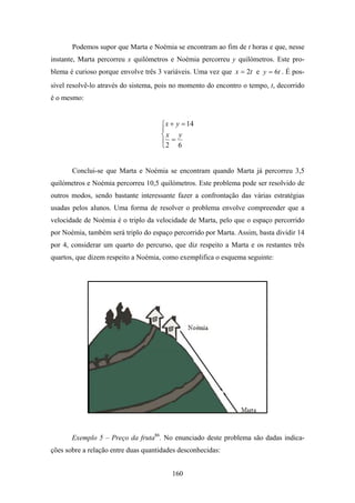 Podemos supor que Marta e Noémia se encontram ao fim de t horas e que, nesse
instante, Marta percorreu x quilómetros e Noémia percorreu y quilómetros. Este pro-
blema é curioso porque envolve três 3 variáveis. Uma vez que x = 2t e y = 6t . É pos-
sível resolvê-lo através do sistema, pois no momento do encontro o tempo, t, decorrido
é o mesmo:


                                     ⎧ x + y = 14
                                     ⎪
                                     ⎨x y
                                     ⎪2 = 6
                                     ⎩


       Conclui-se que Marta e Noémia se encontram quando Marta já percorreu 3,5
quilómetros e Noémia percorreu 10,5 quilómetros. Este problema pode ser resolvido de
outros modos, sendo bastante interessante fazer a confrontação das várias estratégias
usadas pelos alunos. Uma forma de resolver o problema envolve compreender que a
velocidade de Noémia é o triplo da velocidade de Marta, pelo que o espaço percorrido
por Noémia, também será triplo do espaço percorrido por Marta. Assim, basta dividir 14
por 4, considerar um quarto do percurso, que diz respeito a Marta e os restantes três
quartos, que dizem respeito a Noémia, como exemplifica o esquema seguinte:




       Exemplo 5 – Preço da fruta86. No enunciado deste problema são dadas indica-
ções sobre a relação entre duas quantidades desconhecidas:


                                         160
 