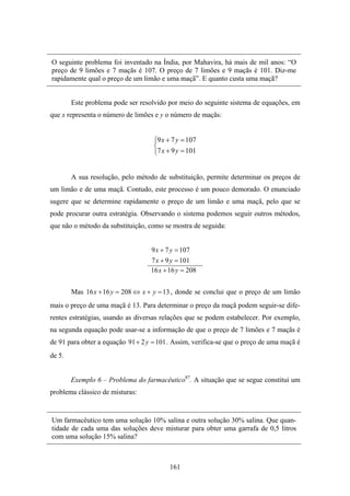 O seguinte problema foi inventado na Índia, por Mahavira, há mais de mil anos: “O
preço de 9 limões e 7 maçãs é 107. O preço de 7 limões e 9 maçãs é 101. Diz-me
rapidamente qual o preço de um limão e uma maçã”. E quanto custa uma maçã?


        Este problema pode ser resolvido por meio do seguinte sistema de equações, em
que x representa o número de limões e y o número de maçãs:


                                    ⎧9 x + 7 y = 107
                                    ⎨
                                    ⎩7 x + 9 y = 101


        A sua resolução, pelo método de substituição, permite determinar os preços de
um limão e de uma maçã. Contudo, este processo é um pouco demorado. O enunciado
sugere que se determine rapidamente o preço de um limão e uma maçã, pelo que se
pode procurar outra estratégia. Observando o sistema podemos seguir outros métodos,
que não o método da substituição, como se mostra de seguida:


                                   9 x + 7 y = 107
                                   7 x + 9 y = 101
                                   16 x + 16 y = 208


        Mas 16 x + 16 y = 208 ⇔ x + y = 13 , donde se conclui que o preço de um limão
mais o preço de uma maçã é 13. Para determinar o preço da maçã podem seguir-se dife-
rentes estratégias, usando as diversas relações que se podem estabelecer. Por exemplo,
na segunda equação pode usar-se a informação de que o preço de 7 limões e 7 maçãs é
de 91 para obter a equação 91 + 2 y = 101 . Assim, verifica-se que o preço de uma maçã é
de 5.


        Exemplo 6 – Problema do farmacêutico87. A situação que se segue constitui um
problema clássico de misturas:


Um farmacêutico tem uma solução 10% salina e outra solução 30% salina. Que quan-
tidade de cada uma das soluções deve misturar para obter uma garrafa de 0,5 litros
com uma solução 15% salina?



                                          161
 