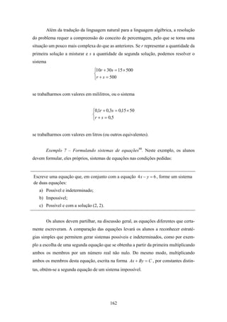 Além da tradução da linguagem natural para a linguagem algébrica, a resolução
do problema requer a compreensão do conceito de percentagem, pelo que se torna uma
situação um pouco mais complexa do que as anteriores. Se r representar a quantidade da
primeira solução a misturar e s a quantidade da segunda solução, podemos resolver o
sistema
                                   ⎧10r + 30s = 15 × 500
                                   ⎨
                                   ⎩r + s = 500


se trabalharmos com valores em mililitros, ou o sistema


                                   ⎧0,1r + 0,3s = 0,15 × 50
                                   ⎨
                                   ⎩r + s = 0,5


se trabalharmos com valores em litros (ou outros equivalentes).


       Exemplo 7 – Formulando sistemas de equações88. Neste exemplo, os alunos
devem formular, eles próprios, sistemas de equações nas condições pedidas:


Escreve uma equação que, em conjunto com a equação 4 x − y = 6 , forme um sistema
de duas equações:
   a) Possível e indeterminado;
   b) Impossível;
   c) Possível e com a solução (2, 2).


          Os alunos devem partilhar, na discussão geral, as equações diferentes que certa-
mente escreveram. A comparação das equações levará os alunos a reconhecer estraté-
gias simples que permitem gerar sistemas possíveis e indeterminados, como por exem-
plo a escolha de uma segunda equação que se obtenha a partir da primeira multiplicando
ambos os membros por um número real não nulo. Do mesmo modo, multiplicando
ambos os membros desta equação, escrita na forma Ax + By = C , por constantes distin-
tas, obtém-se a segunda equação de um sistema impossível.




                                             162
 