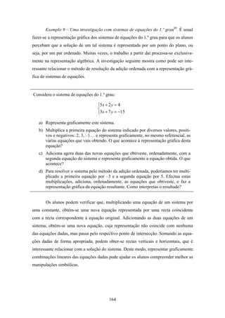 Exemplo 9 – Uma investigação com sistemas de equações do 1.º grau89. É usual
fazer-se a representação gráfica dos sistemas de equações do 1.º grau para que os alunos
percebam que a solução de um tal sistema é representada por um ponto do plano, ou
seja, por um par ordenado. Muitas vezes, o trabalho a partir daí processa-se exclusiva-
mente na representação algébrica. A investigação seguinte mostra como pode ser inte-
ressante relacionar o método de resolução da adição ordenada com a representação grá-
fica de sistemas de equações.


Considera o sistema de equações do 1.º grau:

                                   ⎧5x + 2 y = 4
                                   ⎨
                                   ⎩3x + 7 y = −15

   a) Representa graficamente este sistema.
   b) Multiplica a primeira equação do sistema indicado por diversos valores, positi-
      vos e negativos: 2, 3, –1… e representa graficamente, no mesmo referencial, as
      várias equações que vais obtendo. O que acontece à representação gráfica desta
      equação?
   c) Adiciona agora duas das novas equações que obtiveste, ordenadamente, com a
      segunda equação do sistema e representa graficamente a equação obtida. O que
      acontece?
   d) Para resolver o sistema pelo método da adição ordenada, poderíamos ter multi-
      plicado a primeira equação por –3 e a segunda equação por 5. Efectua estas
      multiplicações, adiciona, ordenadamente, as equações que obtiveste, e faz a
      representação gráfica da equação resultante. Como interpretas o resultado?


       Os alunos podem verificar que, multiplicando uma equação de um sistema por
uma constante, obtém-se uma nova equação representada por uma recta coincidente
com a recta correspondente à equação original. Adicionando as duas equações de um
sistema, obtém-se uma nova equação, cuja representação não coincide com nenhuma
das equações dadas, mas passa pelo respectivo ponto de intersecção. Somando as equa-
ções dadas de forma apropriada, podem obter-se rectas verticais e horizontais, que é
interessante relacionar com a solução do sistema. Deste modo, representar graficamente
combinações lineares das equações dadas pode ajudar os alunos compreender melhor as
manipulações simbólicas.




                                          164
 