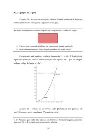 9.2.2. Equações do 2.º grau


       Exemplo 10 – Área de um rectângulo. Existem diversos problemas de áreas que
podem ser resolvidos com recurso a equações do 2.º grau:


Na figura está representado um rectângulo cujo comprimento é o dobro da largura.




   a) Escreve uma expressão algébrica que represente a área do rectângulo.
   b) Determina as dimensões do rectângulo quando a sua área é 450 m2.


       Este exemplo pode suscitar a resolução da equação 2 x 2 = 450 . É desejável que
o professor promova a conexão entre a resolução desta equação do 2.º grau e a interpre-
tação do gráfico da função y = 2x 2 .




       Exemplo 11 – Vedação de um terreno. Outro problema de área que pode ser
resolvido com recurso a equações do 2.º grau é o seguinte:


O Sr. Armando quer vedar três lados de um terreno de forma rectangular, com uma
rede com 100 m de comprimento, como mostra a figura.


                                          165
 