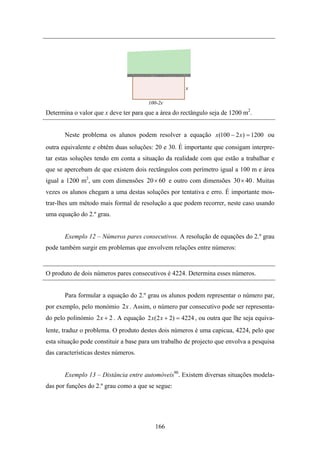 Determina o valor que x deve ter para que a área do rectângulo seja de 1200 m2.


       Neste problema os alunos podem resolver a equação x (100 − 2 x ) = 1200 ou
outra equivalente e obtêm duas soluções: 20 e 30. É importante que consigam interpre-
tar estas soluções tendo em conta a situação da realidade com que estão a trabalhar e
que se apercebam de que existem dois rectângulos com perímetro igual a 100 m e área
igual a 1200 m2, um com dimensões 20 × 60 e outro com dimensões 30× 40 . Muitas
vezes os alunos chegam a uma destas soluções por tentativa e erro. É importante mos-
trar-lhes um método mais formal de resolução a que podem recorrer, neste caso usando
uma equação do 2.º grau.


       Exemplo 12 – Números pares consecutivos. A resolução de equações do 2.º grau
pode também surgir em problemas que envolvem relações entre números:


O produto de dois números pares consecutivos é 4224. Determina esses números.


       Para formular a equação do 2.º grau os alunos podem representar o número par,
por exemplo, pelo monómio 2 x . Assim, o número par consecutivo pode ser representa-
do pelo polinómio 2 x + 2 . A equação 2 x(2 x + 2) = 4224 , ou outra que lhe seja equiva-
lente, traduz o problema. O produto destes dois números é uma capicua, 4224, pelo que
esta situação pode constituir a base para um trabalho de projecto que envolva a pesquisa
das características destes números.


       Exemplo 13 – Distância entre automóveis90. Existem diversas situações modela-
das por funções do 2.º grau como a que se segue:




                                          166
 