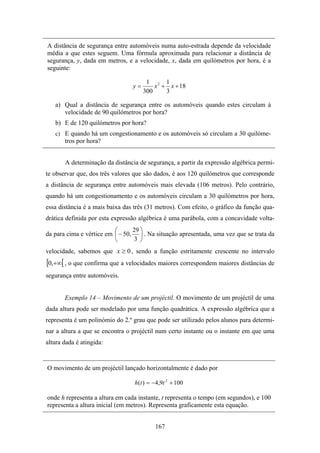 A distância de segurança entre automóveis numa auto-estrada depende da velocidade
média a que estes seguem. Uma fórmula aproximada para relacionar a distância de
segurança, y, dada em metros, e a velocidade, x, dada em quilómetros por hora, é a
seguinte:

                                       1 2 1
                                 y=       x + x + 18
                                      300    3

   a) Qual a distância de segurança entre os automóveis quando estes circulam à
      velocidade de 90 quilómetros por hora?
   b) E de 120 quilómetros por hora?
   c) E quando há um congestionamento e os automóveis só circulam a 30 quilóme-
       tros por hora?


       A determinação da distância de segurança, a partir da expressão algébrica permi-
te observar que, dos três valores que são dados, é aos 120 quilómetros que corresponde
a distância de segurança entre automóveis mais elevada (106 metros). Pelo contrário,
quando há um congestionamento e os automóveis circulam a 30 quilómetros por hora,
essa distância é a mais baixa das três (31 metros). Com efeito, o gráfico da função qua-
drática definida por esta expressão algébrica é uma parábola, com a concavidade volta-
                          ⎛      29 ⎞
da para cima e vértice em ⎜ − 50, ⎟ . Na situação apresentada, uma vez que se trata da
                          ⎝       3 ⎠
velocidade, sabemos que x ≥ 0 , sendo a função estritamente crescente no intervalo
[0,+∞[ , o que confirma que a velocidades maiores correspondem maiores distâncias de
segurança entre automóveis.


       Exemplo 14 – Movimento de um projéctil. O movimento de um projéctil de uma
dada altura pode ser modelado por uma função quadrática. A expressão algébrica que a
representa é um polinómio do 2.º grau que pode ser utilizado pelos alunos para determi-
nar a altura a que se encontra o projéctil num certo instante ou o instante em que uma
altura dada é atingida:


O movimento de um projéctil lançado horizontalmente é dado por

                                  h (t ) = −4,9t 2 + 100

onde h representa a altura em cada instante, t representa o tempo (em segundos), e 100
representa a altura inicial (em metros). Representa graficamente esta equação.


                                           167
 