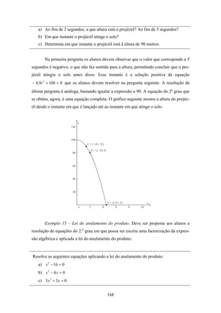a) Ao fim de 2 segundos, a que altura está o projéctil? Ao fim de 5 segundos?
   b) Em que instante o projéctil atinge o solo?
   c) Determina em que instante o projéctil está à altura de 90 metros.


       Na primeira pergunta os alunos devem observar que o valor que corresponde a 5
segundos é negativo, o que não faz sentido para a altura, permitindo concluir que o pro-
jéctil atingiu o solo antes disso. Esse instante é a solução positiva da equação
− 4,9t 2 + 100 = 0 que os alunos devem resolver na pergunta seguinte. A resolução da
última pergunta á análoga, bastando igualar a expressão a 90. A equação do 2º grau que
se obtém, agora, é uma equação completa. O gráfico seguinte mostra a altura do projéc-
til desde o instante em que é lançado até ao instante em que atinge o solo.




       Exemplo 15 – Lei do anulamento do produto. Deve ser proposta aos alunos a
resolução de equações do 2.º grau em que possa ser escrita uma factorização da expres-
são algébrica e aplicada a lei do anulamento do produto:


Resolve as seguintes equações aplicando a lei do anulamento do produto:
   a) x 2 − 16 = 0
   b) x 2 − 4 x = 0
   c) 3 x 2 + 3 x = 0


                                           168
 