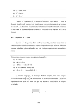 d) x 2 − 10 x + 25 = 0
   e) 9 x 2 − 8 x = 0
   f) 8 x 2 − 1 = 0


          Exemplo 16 – Dedução da fórmula resolvente para equações do 2.º grau. A
dedução desta fórmula pode ser feita por diferentes processos (um deles já apresentado
na secção 9.1.2.). Os alunos podem recolher informação sobre a história desta equação e
os processos de demonstração da sua solução, pesquisando em diversos livros e na
Internet.


9.2.3. Inequações do 1.º grau


          Exemplo 17 – Inequações. Para resolver inequações, os alunos necessitam de
conhecer bem o conjunto dos números reais e compreender de que forma as condições
com que trabalham estão relacionadas com esse conjunto, ou com alguns seus subcon-
juntos:


Determina o conjunto-solução das seguintes inequações:
   a) 2 x < x + 4
   b) − 4 x + 1 ≥ 3 − x
   c) − 20 ≤ x + 1 e 2 x + 6 < 10
   d) 4 x > 10 e x é um número par
   e) − 2 y ≤ −4 e y é um múltiplo de 3


          A primeira inequação, de resolução bastante simples, tem como conjun-
to-solução o intervalo ]− ∞,4[ . Os alunos devem ser incentivados a elaborar a respectiva
representação na recta real, uma vez que esta facilita a identificação do conjun-
to-solução.




                                          169
 